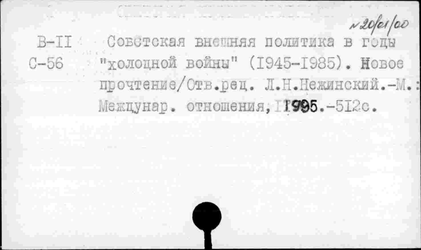 ﻿в-п
С-56
Советская внешняя политика в годы "холодной войны" (1945-1985). Новое прочтение/Отв.рец. Л.Н.Нежинский.-!/ Межцунар. отношения, 1995.-512с.